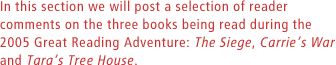 In this section we will post a selection of reader comments on the three books being read during the 2005 Great Reading Adventure: The Siege, Carries War and Taras Tree House.
