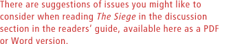 There are suggestions of issues you might like to consider when reading The Siege in the discussion section in the readers guide, available here as a PDF or Word version.