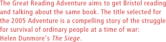 The Great Reading Adventure aims to get Bristol reading and talking about the same book. The title selected for the 2005 Adventure is a compelling story of the struggle for survival of ordinary people at a time of war: Helen Dunmores The Siege.