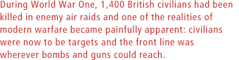 During World War One, 1,400 British civilians had been killed in enemy air raids and one of the realities of modern warfare became painfully apparent: civilians were now to be targets and the front line was wherever bombs and guns could reach.