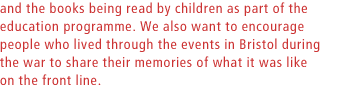 and the books being read by children as part of the education programme. We also want to encourage people who lived through the events in Bristol during the war to share their memories of what it was like on the front line.