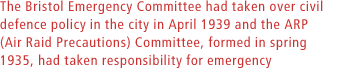 The Bristol Emergency Committee had taken over civil defence policy in the city in April 1939 and the ARP (Air Raid Precautions) Committee, formed in spring 1935, had taken responsibility for emergency equipment and procedures.