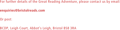 For further details of the Great Reading Adventure, please contact us by email: enquiries@bristolreads.com. Or post: BCDP, Leigh Court, AbbotÕs Leigh, Bristol BS8 3RA