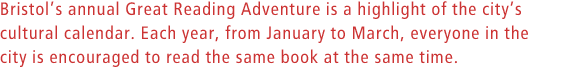 Bristolªs annual Great Reading Adventure is a highlight of the city's cultural calendar. Each year, from January to March, everyone in the city is encouraged to read the same book at the same time.